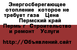 Энергосберегающее отопление, которое не требует газа › Цена ­ 9 000 - Пермский край, Пермь г. Строительство и ремонт » Услуги   